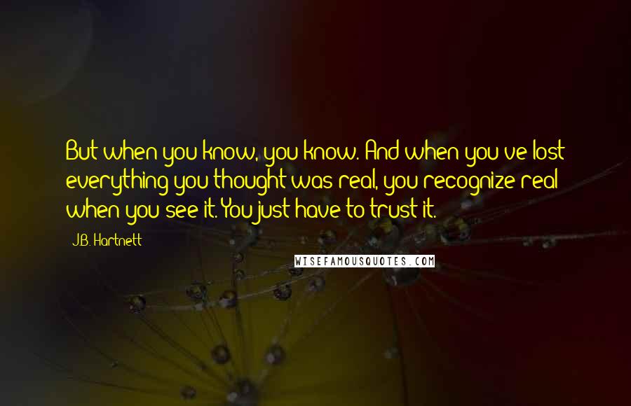 J.B. Hartnett Quotes: But when you know, you know. And when you've lost everything you thought was real, you recognize real when you see it. You just have to trust it.