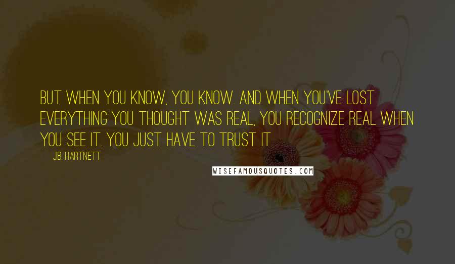 J.B. Hartnett Quotes: But when you know, you know. And when you've lost everything you thought was real, you recognize real when you see it. You just have to trust it.