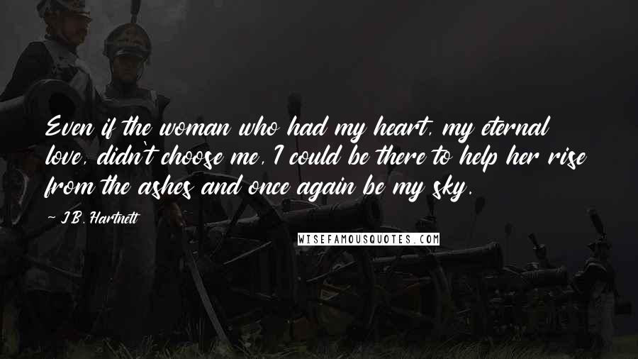 J.B. Hartnett Quotes: Even if the woman who had my heart, my eternal love, didn't choose me, I could be there to help her rise from the ashes and once again be my sky.