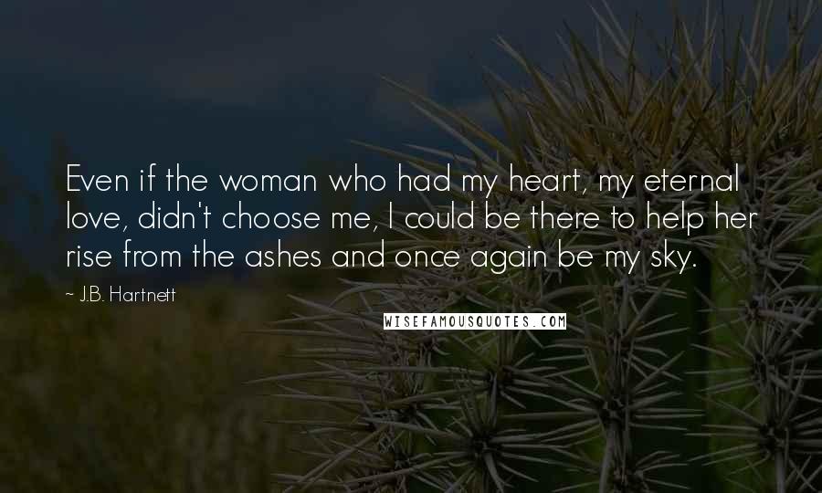 J.B. Hartnett Quotes: Even if the woman who had my heart, my eternal love, didn't choose me, I could be there to help her rise from the ashes and once again be my sky.