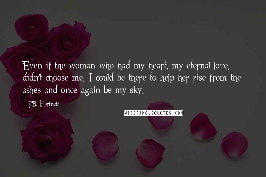 J.B. Hartnett Quotes: Even if the woman who had my heart, my eternal love, didn't choose me, I could be there to help her rise from the ashes and once again be my sky.