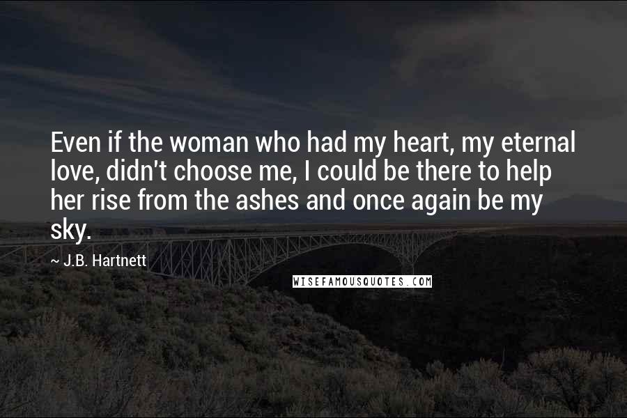 J.B. Hartnett Quotes: Even if the woman who had my heart, my eternal love, didn't choose me, I could be there to help her rise from the ashes and once again be my sky.