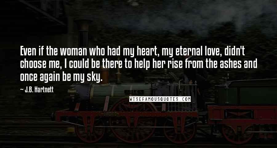 J.B. Hartnett Quotes: Even if the woman who had my heart, my eternal love, didn't choose me, I could be there to help her rise from the ashes and once again be my sky.