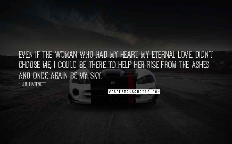 J.B. Hartnett Quotes: Even if the woman who had my heart, my eternal love, didn't choose me, I could be there to help her rise from the ashes and once again be my sky.