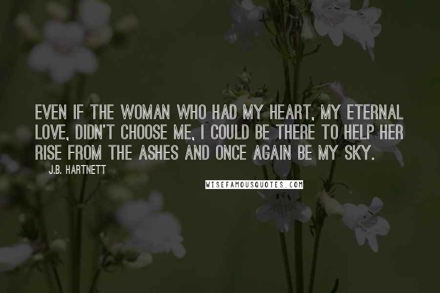 J.B. Hartnett Quotes: Even if the woman who had my heart, my eternal love, didn't choose me, I could be there to help her rise from the ashes and once again be my sky.