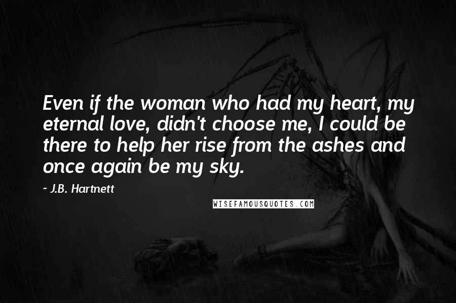 J.B. Hartnett Quotes: Even if the woman who had my heart, my eternal love, didn't choose me, I could be there to help her rise from the ashes and once again be my sky.