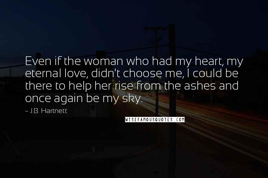 J.B. Hartnett Quotes: Even if the woman who had my heart, my eternal love, didn't choose me, I could be there to help her rise from the ashes and once again be my sky.