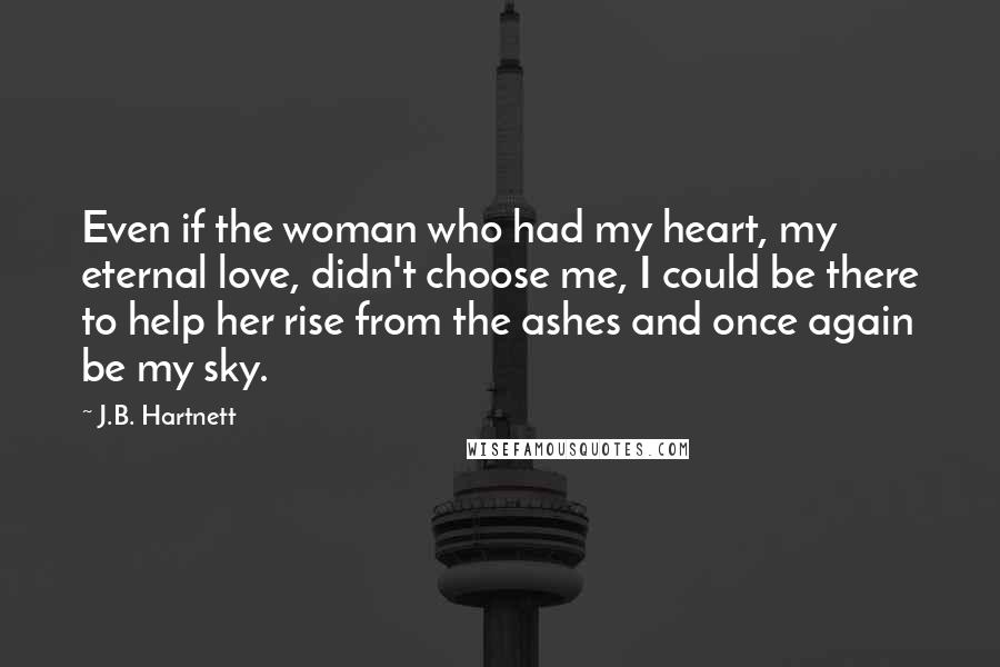 J.B. Hartnett Quotes: Even if the woman who had my heart, my eternal love, didn't choose me, I could be there to help her rise from the ashes and once again be my sky.