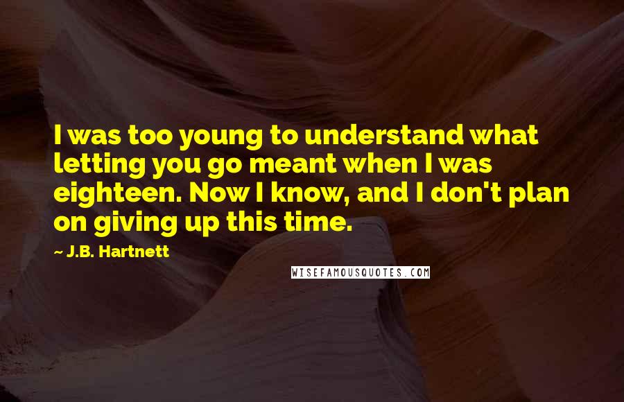 J.B. Hartnett Quotes: I was too young to understand what letting you go meant when I was eighteen. Now I know, and I don't plan on giving up this time.