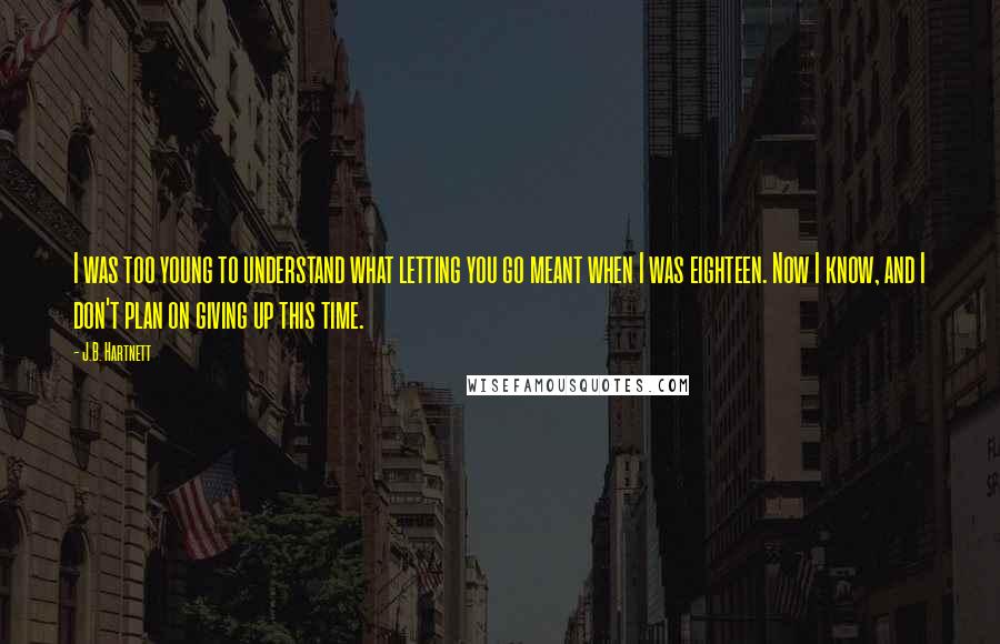 J.B. Hartnett Quotes: I was too young to understand what letting you go meant when I was eighteen. Now I know, and I don't plan on giving up this time.