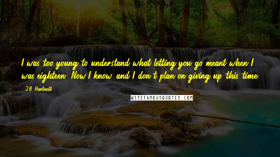 J.B. Hartnett Quotes: I was too young to understand what letting you go meant when I was eighteen. Now I know, and I don't plan on giving up this time.