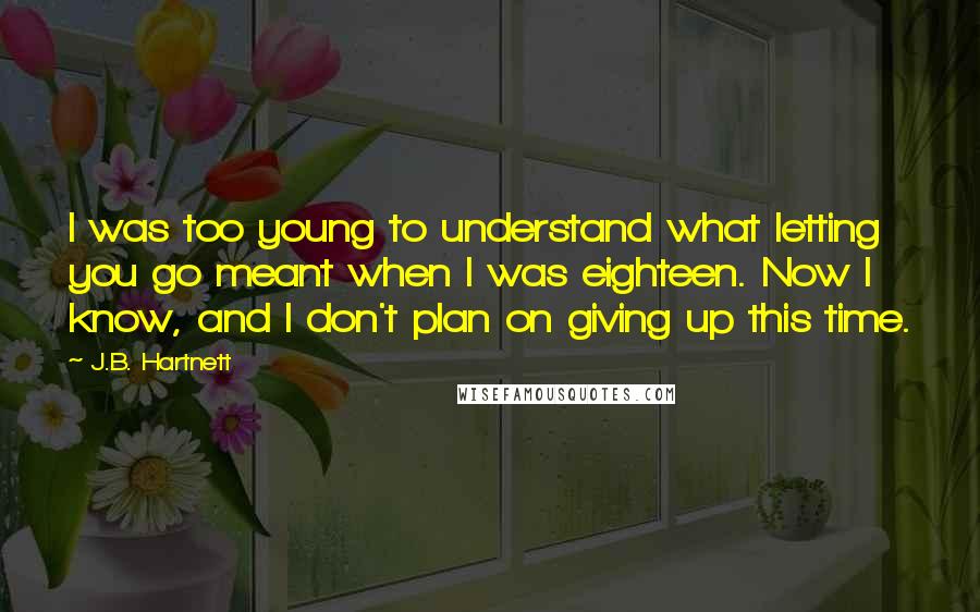 J.B. Hartnett Quotes: I was too young to understand what letting you go meant when I was eighteen. Now I know, and I don't plan on giving up this time.