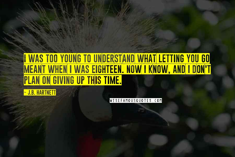 J.B. Hartnett Quotes: I was too young to understand what letting you go meant when I was eighteen. Now I know, and I don't plan on giving up this time.