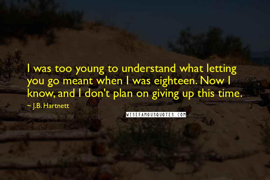 J.B. Hartnett Quotes: I was too young to understand what letting you go meant when I was eighteen. Now I know, and I don't plan on giving up this time.