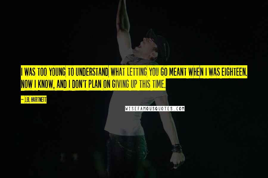 J.B. Hartnett Quotes: I was too young to understand what letting you go meant when I was eighteen. Now I know, and I don't plan on giving up this time.