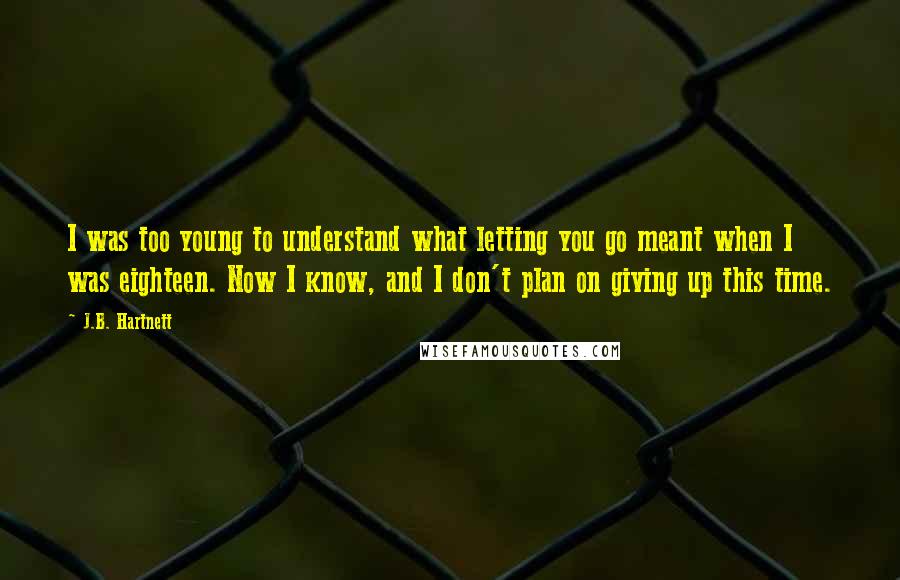 J.B. Hartnett Quotes: I was too young to understand what letting you go meant when I was eighteen. Now I know, and I don't plan on giving up this time.