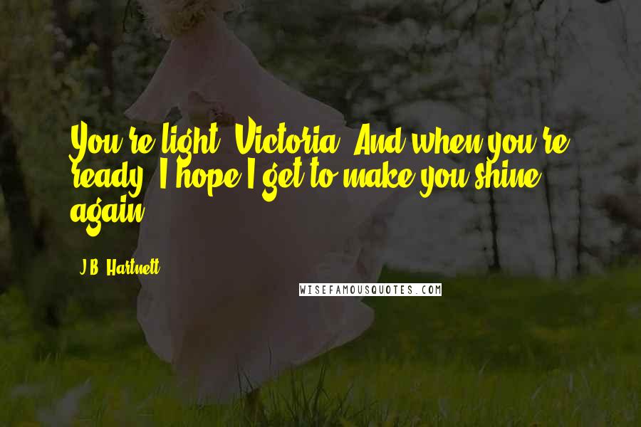 J.B. Hartnett Quotes: You're light, Victoria. And when you're ready, I hope I get to make you shine again.