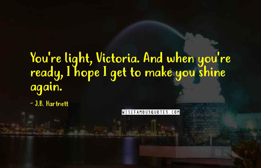 J.B. Hartnett Quotes: You're light, Victoria. And when you're ready, I hope I get to make you shine again.