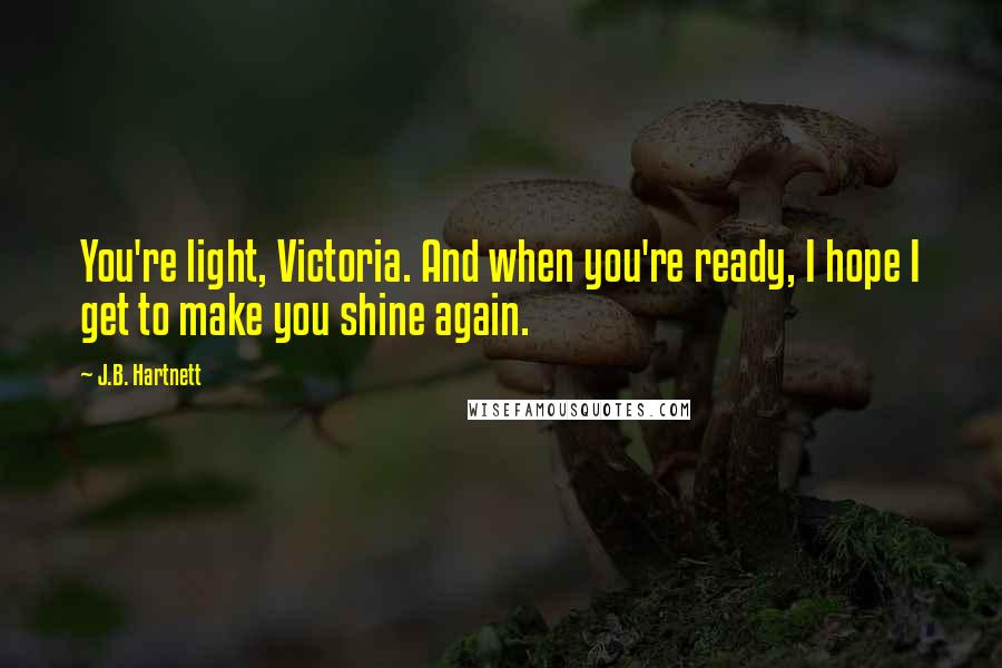 J.B. Hartnett Quotes: You're light, Victoria. And when you're ready, I hope I get to make you shine again.