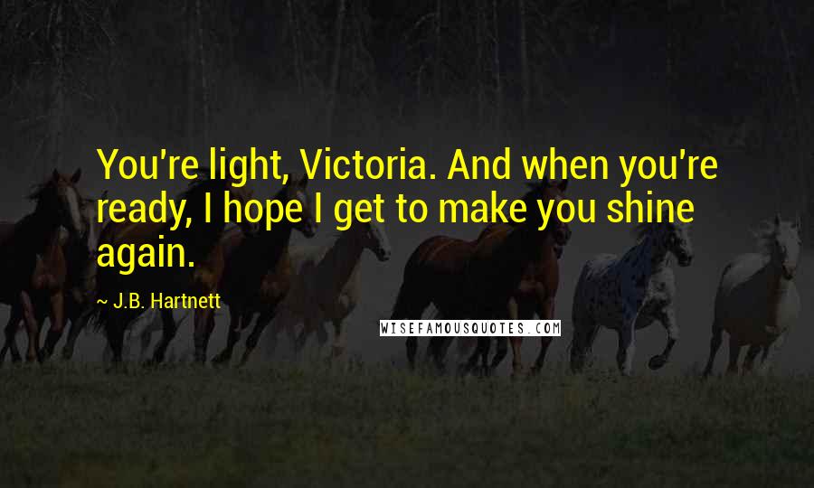 J.B. Hartnett Quotes: You're light, Victoria. And when you're ready, I hope I get to make you shine again.