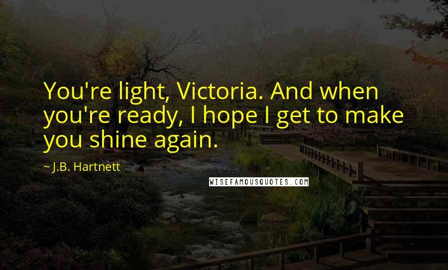 J.B. Hartnett Quotes: You're light, Victoria. And when you're ready, I hope I get to make you shine again.