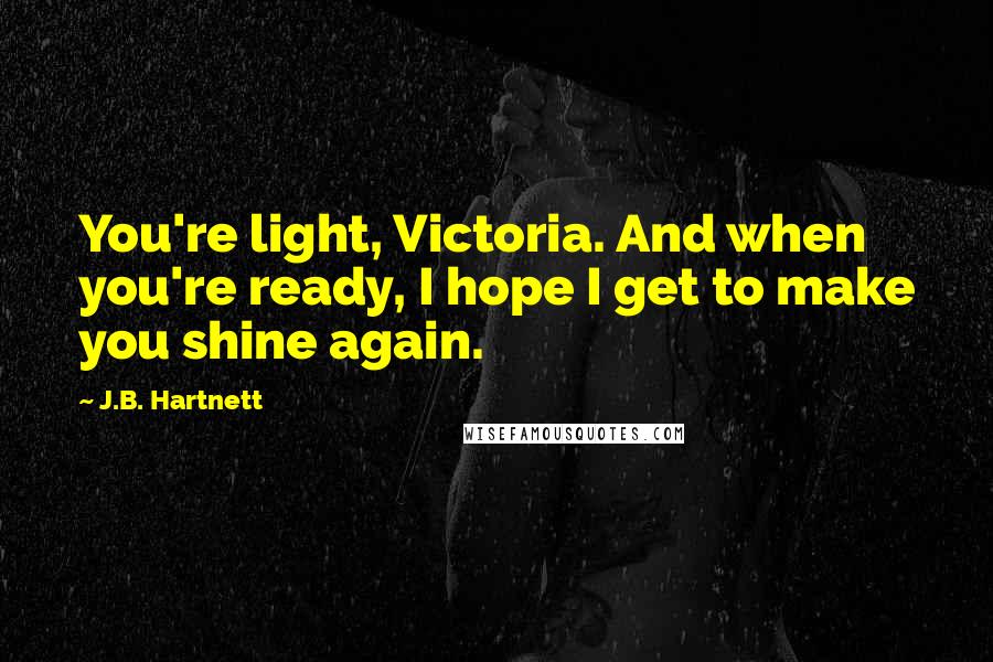 J.B. Hartnett Quotes: You're light, Victoria. And when you're ready, I hope I get to make you shine again.