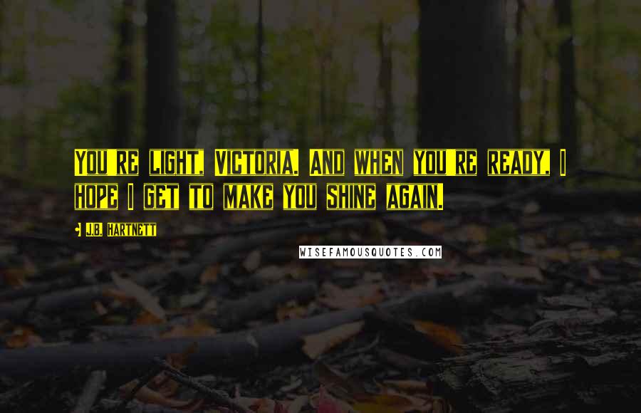 J.B. Hartnett Quotes: You're light, Victoria. And when you're ready, I hope I get to make you shine again.