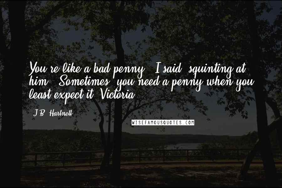 J.B. Hartnett Quotes: You're like a bad penny," I said, squinting at him. "Sometimes, you need a penny when you least expect it, Victoria.