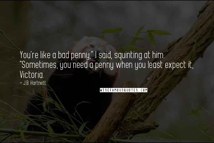 J.B. Hartnett Quotes: You're like a bad penny," I said, squinting at him. "Sometimes, you need a penny when you least expect it, Victoria.