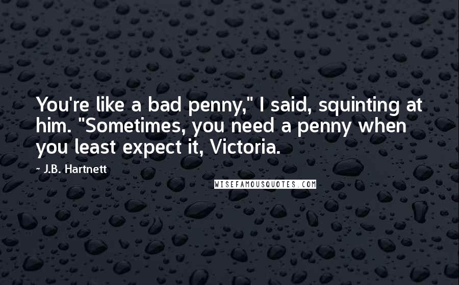 J.B. Hartnett Quotes: You're like a bad penny," I said, squinting at him. "Sometimes, you need a penny when you least expect it, Victoria.