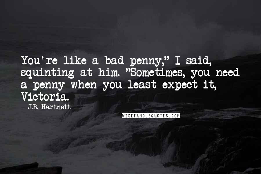 J.B. Hartnett Quotes: You're like a bad penny," I said, squinting at him. "Sometimes, you need a penny when you least expect it, Victoria.