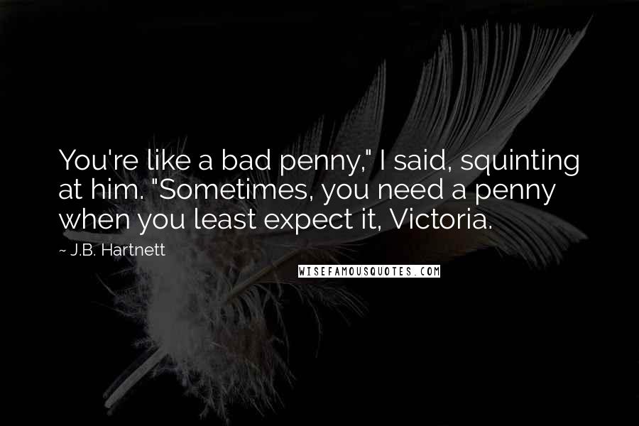J.B. Hartnett Quotes: You're like a bad penny," I said, squinting at him. "Sometimes, you need a penny when you least expect it, Victoria.