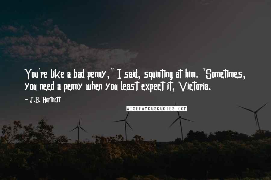 J.B. Hartnett Quotes: You're like a bad penny," I said, squinting at him. "Sometimes, you need a penny when you least expect it, Victoria.