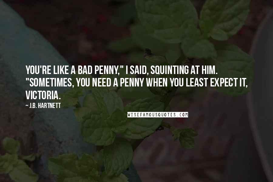 J.B. Hartnett Quotes: You're like a bad penny," I said, squinting at him. "Sometimes, you need a penny when you least expect it, Victoria.