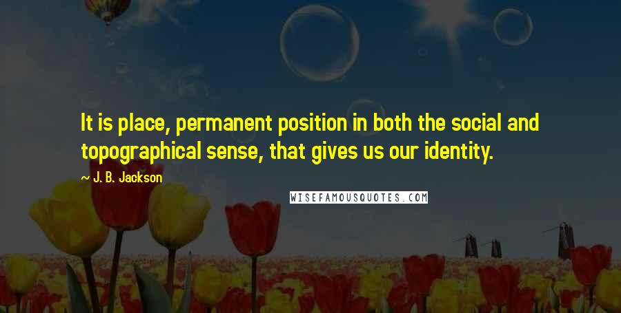 J. B. Jackson Quotes: It is place, permanent position in both the social and topographical sense, that gives us our identity.