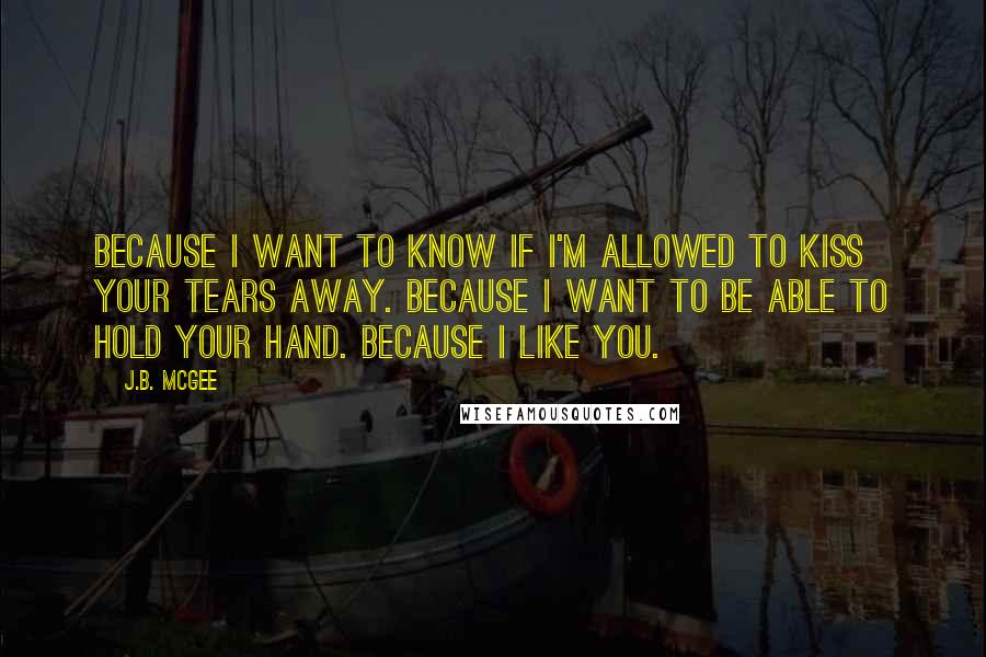 J.B. McGee Quotes: Because I want to know if I'm allowed to kiss your tears away. Because I want to be able to hold your hand. Because I like you.