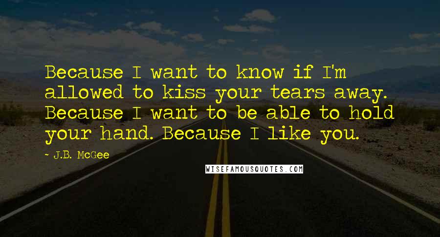 J.B. McGee Quotes: Because I want to know if I'm allowed to kiss your tears away. Because I want to be able to hold your hand. Because I like you.