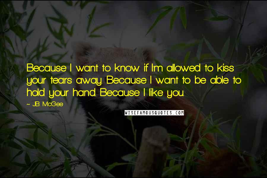 J.B. McGee Quotes: Because I want to know if I'm allowed to kiss your tears away. Because I want to be able to hold your hand. Because I like you.