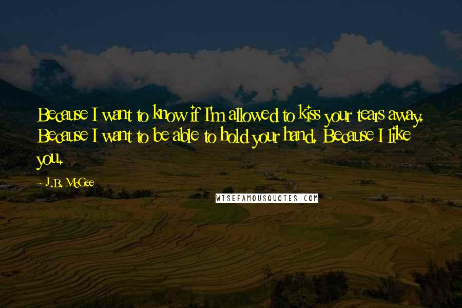 J.B. McGee Quotes: Because I want to know if I'm allowed to kiss your tears away. Because I want to be able to hold your hand. Because I like you.