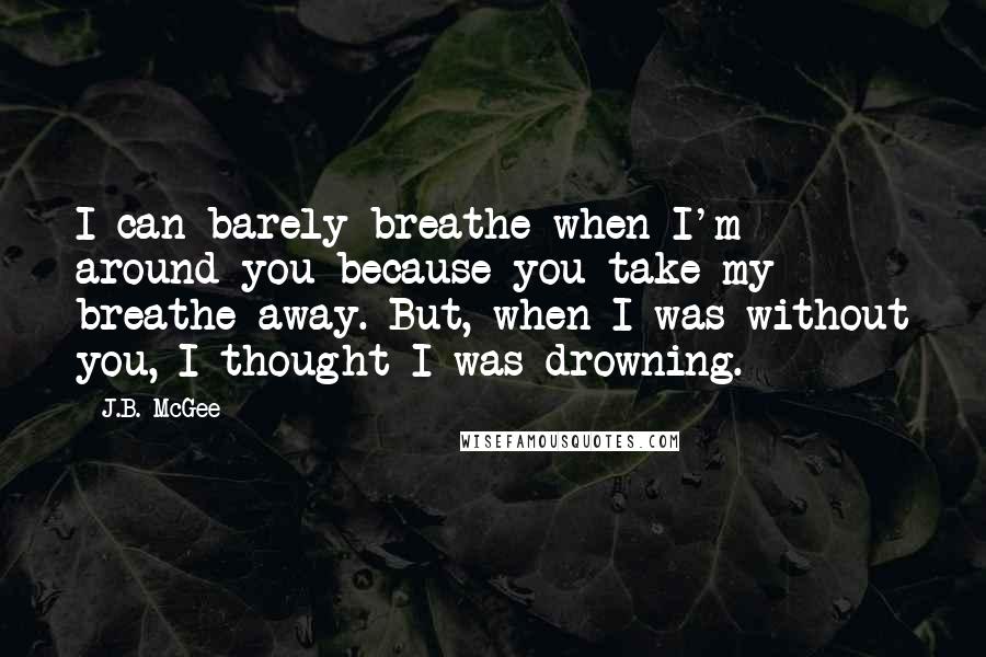 J.B. McGee Quotes: I can barely breathe when I'm around you because you take my breathe away. But, when I was without you, I thought I was drowning.