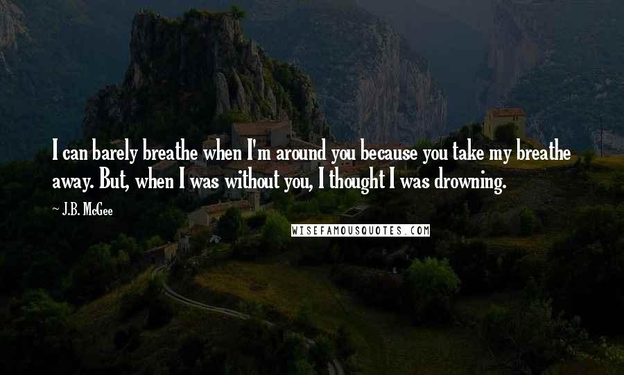 J.B. McGee Quotes: I can barely breathe when I'm around you because you take my breathe away. But, when I was without you, I thought I was drowning.