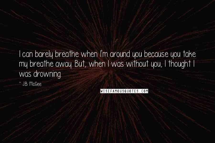 J.B. McGee Quotes: I can barely breathe when I'm around you because you take my breathe away. But, when I was without you, I thought I was drowning.
