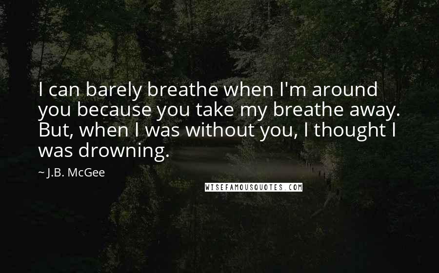 J.B. McGee Quotes: I can barely breathe when I'm around you because you take my breathe away. But, when I was without you, I thought I was drowning.