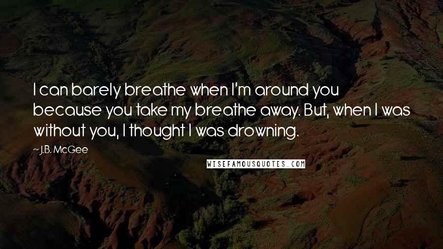 J.B. McGee Quotes: I can barely breathe when I'm around you because you take my breathe away. But, when I was without you, I thought I was drowning.
