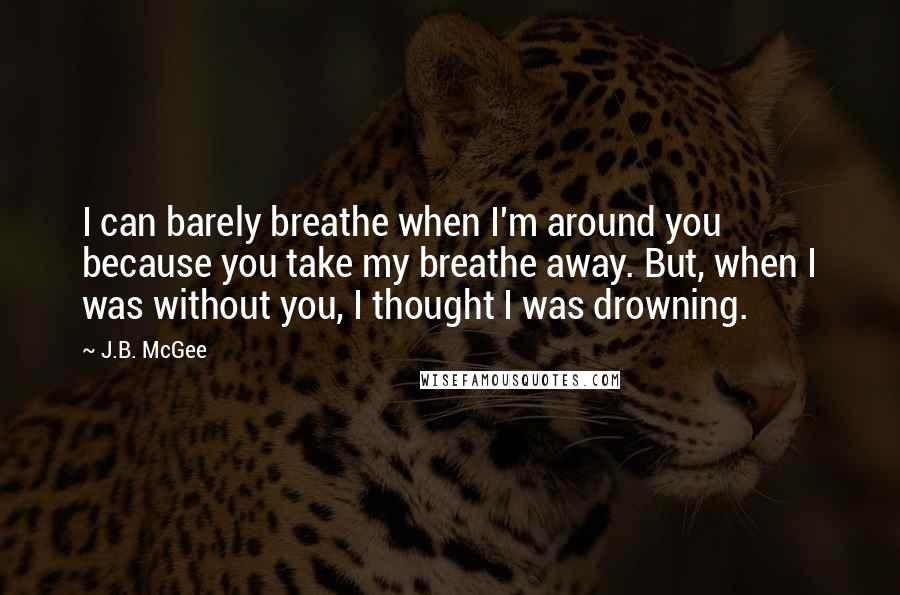 J.B. McGee Quotes: I can barely breathe when I'm around you because you take my breathe away. But, when I was without you, I thought I was drowning.