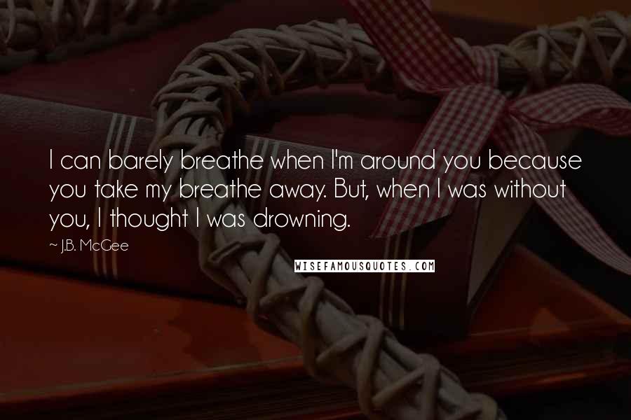 J.B. McGee Quotes: I can barely breathe when I'm around you because you take my breathe away. But, when I was without you, I thought I was drowning.