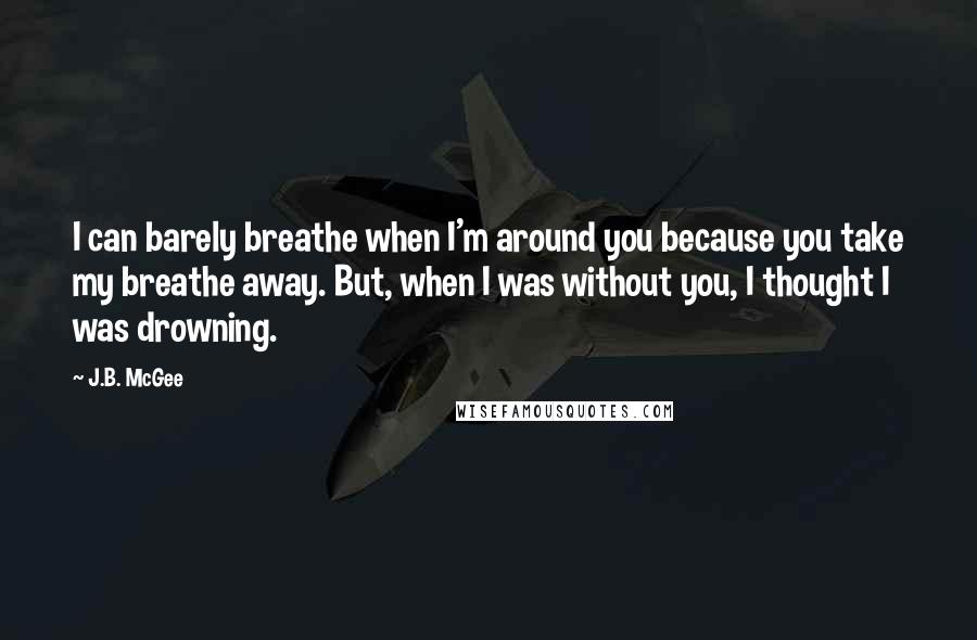 J.B. McGee Quotes: I can barely breathe when I'm around you because you take my breathe away. But, when I was without you, I thought I was drowning.