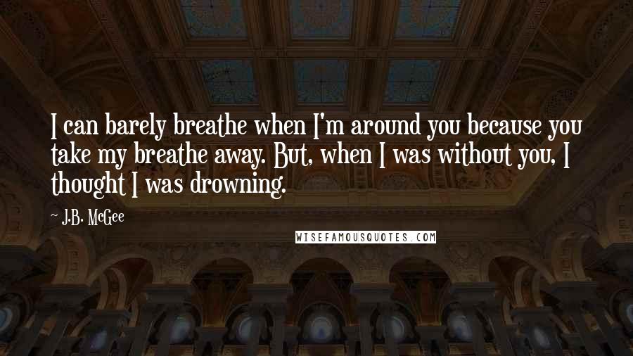 J.B. McGee Quotes: I can barely breathe when I'm around you because you take my breathe away. But, when I was without you, I thought I was drowning.
