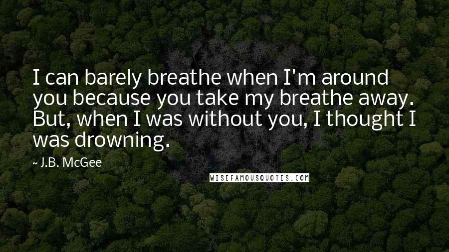 J.B. McGee Quotes: I can barely breathe when I'm around you because you take my breathe away. But, when I was without you, I thought I was drowning.