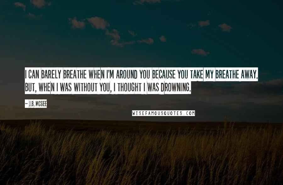 J.B. McGee Quotes: I can barely breathe when I'm around you because you take my breathe away. But, when I was without you, I thought I was drowning.